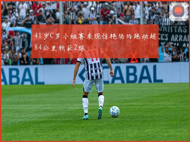41岁C罗小组赛表现惊艳场均跑动超84公里斩获2球