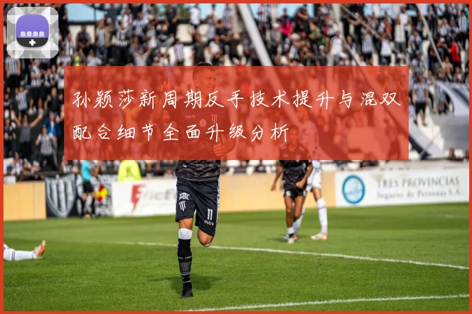 孙颖莎新周期反手技术提升与混双配合细节全面升级分析