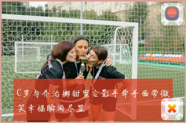 C罗与乔治娜甜蜜合影手牵手面带微笑幸福瞬间尽显