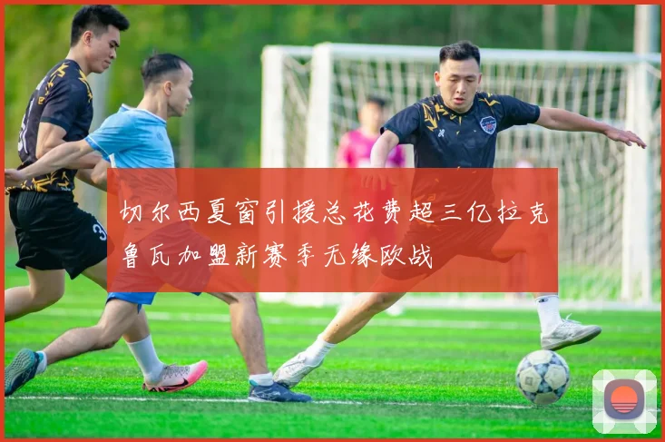 切尔西夏窗引援总花费超三亿拉克鲁瓦加盟新赛季无缘欧战
