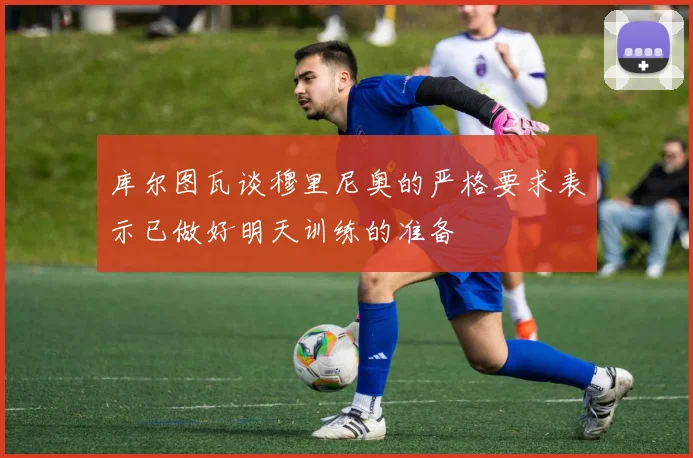 库尔图瓦谈穆里尼奥的严格要求表示已做好明天训练的准备