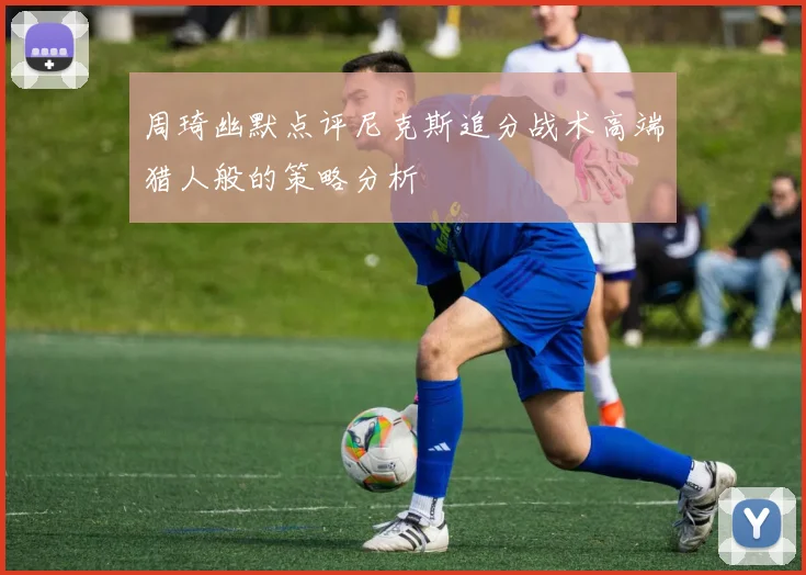 周琦幽默点评尼克斯追分战术高端猎人般的策略分析