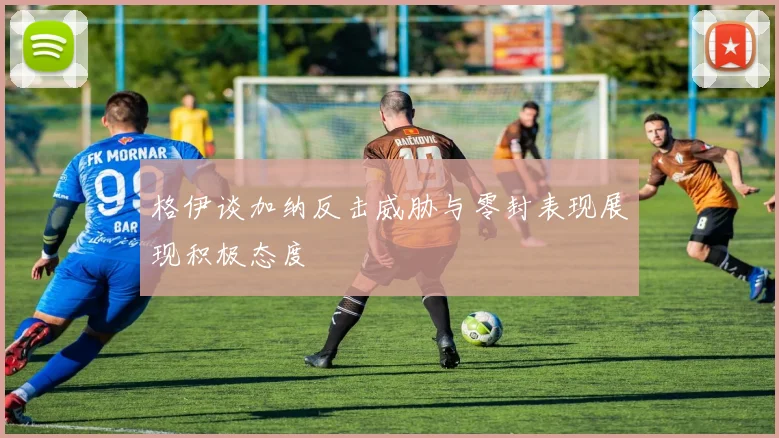 格伊谈加纳反击威胁与零封表现展现积极态度