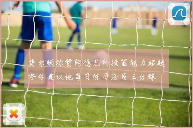 费尔顿称赞阿德巴约投篮能力超越字母建议他每日练习底角三分球