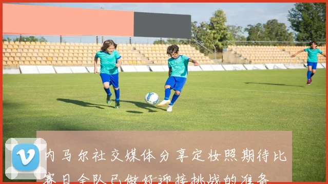 内马尔社交媒体分享定妆照期待比赛日全队已做好迎接挑战的准备