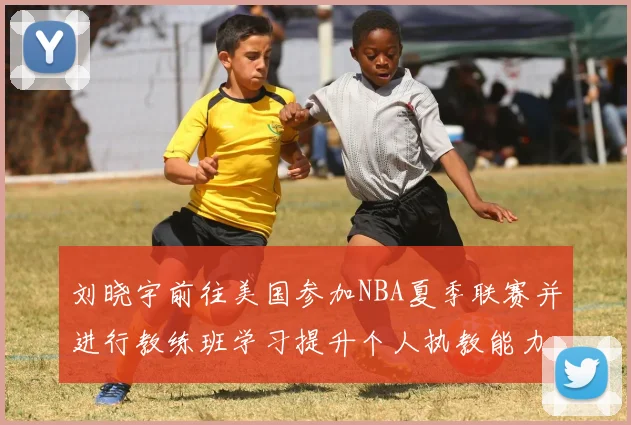 刘晓宇前往美国参加NBA夏季联赛并进行教练班学习提升个人执教能力