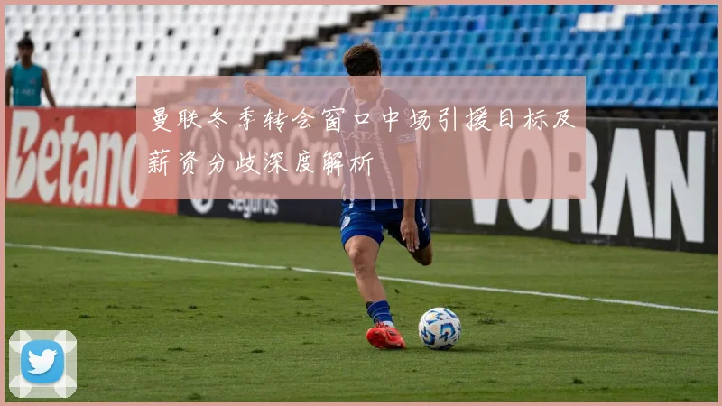 曼联冬季转会窗口中场引援目标及薪资分歧深度解析