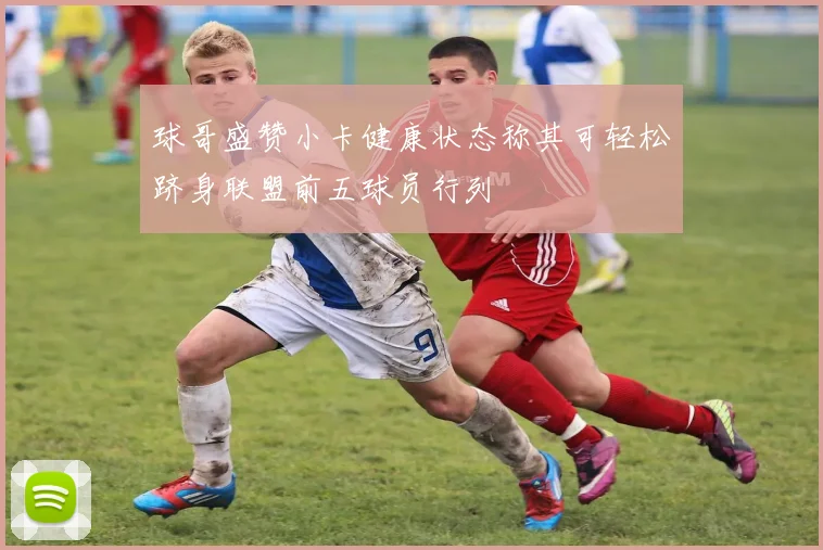 球哥盛赞小卡健康状态称其可轻松跻身联盟前五球员行列