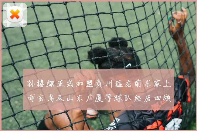 孙椿棚正式加盟贵州猛龙前东家上海玄鸟及山东广厦等球队经历回顾