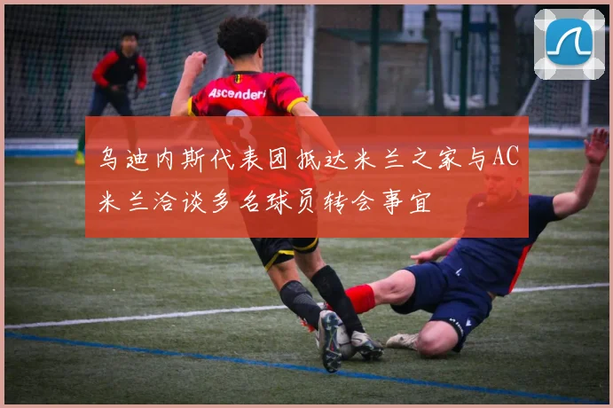 乌迪内斯代表团抵达米兰之家与AC米兰洽谈多名球员转会事宜