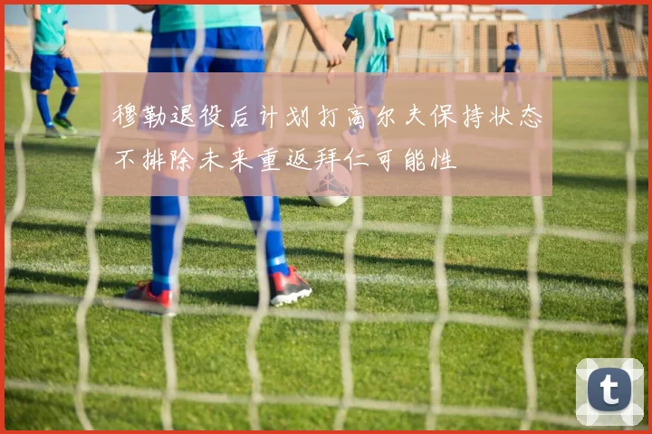 穆勒退役后计划打高尔夫保持状态不排除未来重返拜仁可能性